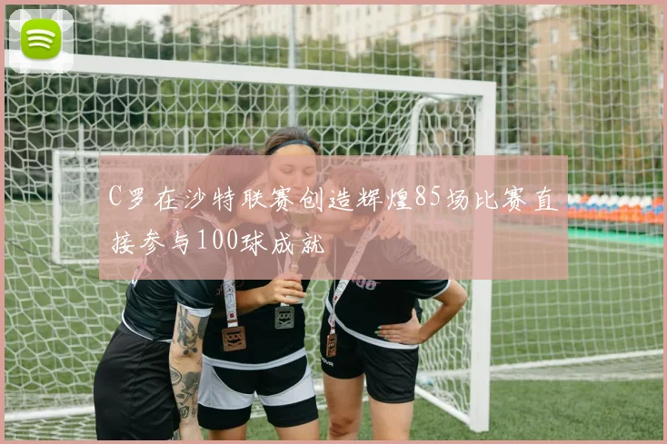 C罗在沙特联赛创造辉煌85场比赛直接参与100球成就