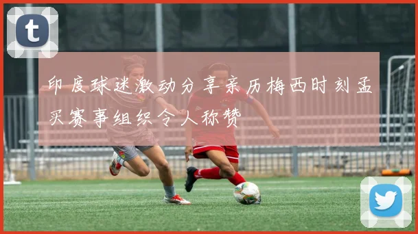 印度球迷激动分享亲历梅西时刻孟买赛事组织令人称赞