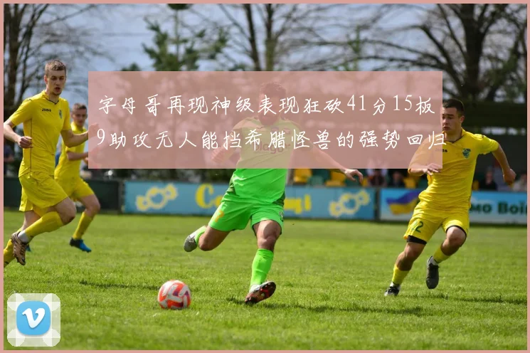 字母哥再现神级表现狂砍41分15板9助攻无人能挡希腊怪兽的强势回归