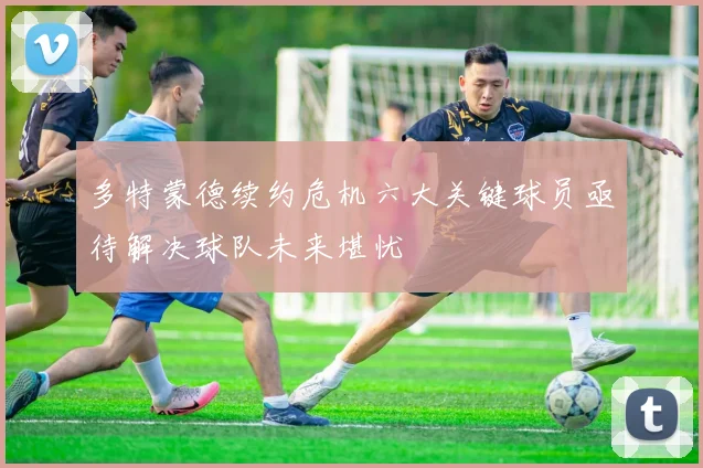 多特蒙德续约危机六大关键球员亟待解决球队未来堪忧