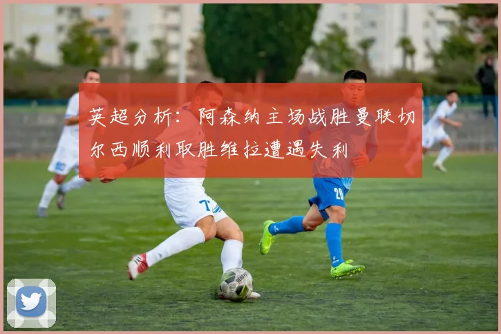 英超分析：阿森纳主场战胜曼联切尔西顺利取胜维拉遭遇失利