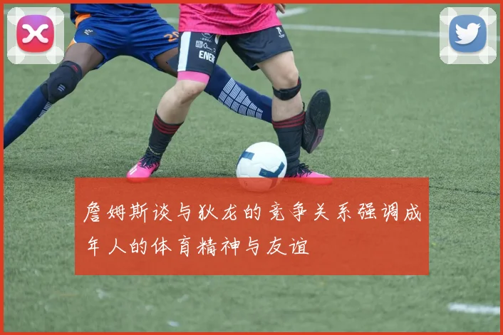 詹姆斯谈与狄龙的竞争关系强调成年人的体育精神与友谊
