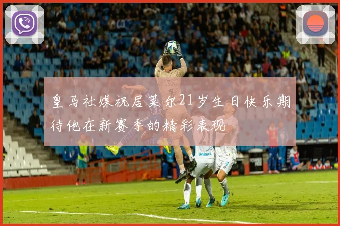 皇马社媒祝居莱尔21岁生日快乐期待他在新赛季的精彩表现