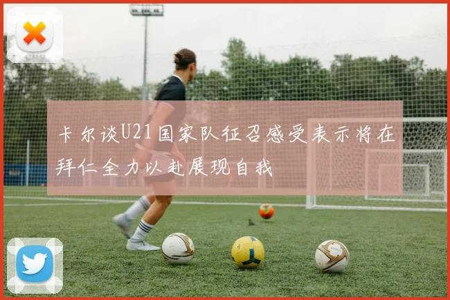 卡尔谈U21国家队征召感受表示将在拜仁全力以赴展现自我
