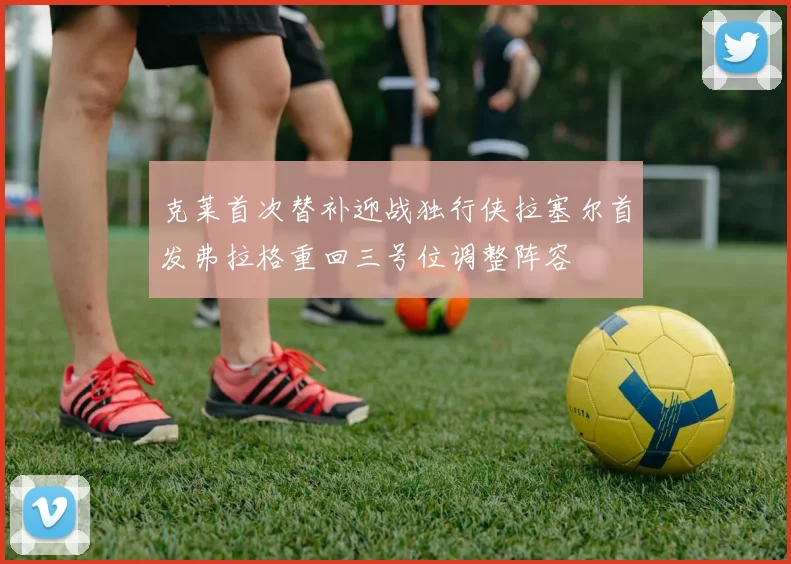 克莱首次替补迎战独行侠拉塞尔首发弗拉格重回三号位调整阵容