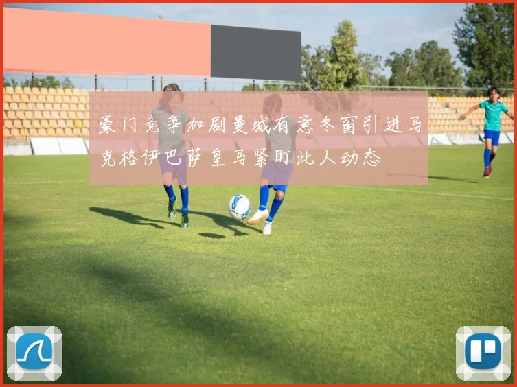 豪门竞争加剧曼城有意冬窗引进马克格伊巴萨皇马紧盯此人动态