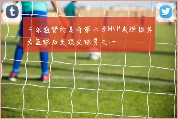 卡尔盛赞约基奇第六季MVP表现称其为篮球历史顶尖球员之一