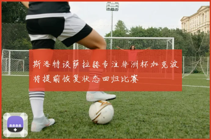 斯洛特谈萨拉赫专注非洲杯加克波将提前恢复状态回归比赛