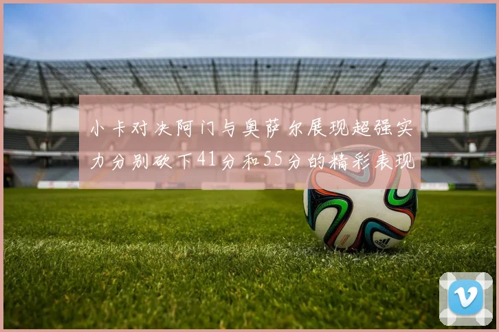 小卡对决阿门与奥萨尔展现超强实力分别砍下41分和55分的精彩表现