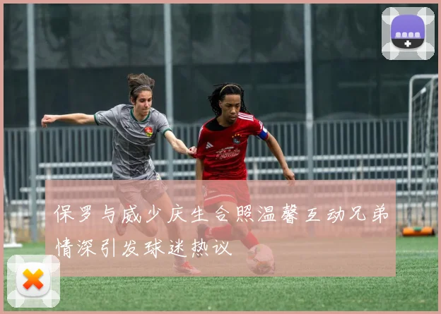 保罗与威少庆生合照温馨互动兄弟情深引发球迷热议