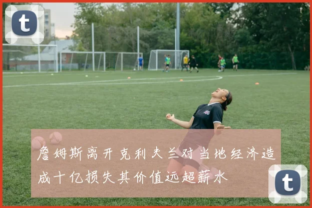 詹姆斯离开克利夫兰对当地经济造成十亿损失其价值远超薪水