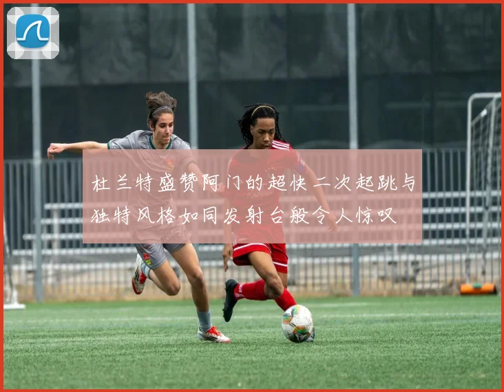 杜兰特盛赞阿门的超快二次起跳与独特风格如同发射台般令人惊叹