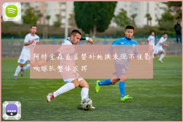 阿特金森直言替补轮换表现不佳影响球队整体发挥