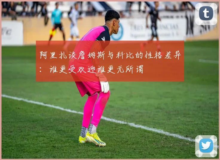 阿里扎谈詹姆斯与科比的性格差异：谁更受欢迎谁更无所谓