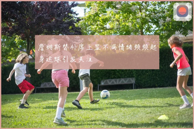 詹姆斯替补席上显不满情绪频频起身运球引发关注