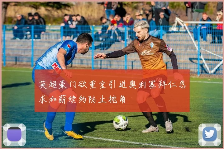 英超豪门欲重金引进奥利塞拜仁急求加薪续约防止挖角