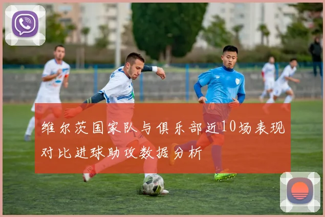 维尔茨国家队与俱乐部近10场表现对比进球助攻数据分析