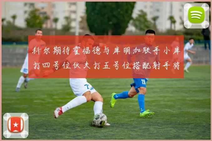 科尔期待霍福德与库明加联手小库打四号位伙夫打五号位搭配射手将极具观赏性