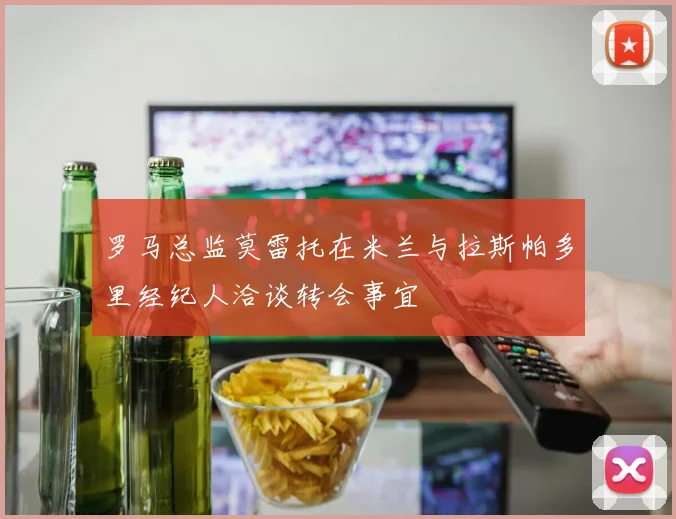 罗马总监莫雷托在米兰与拉斯帕多里经纪人洽谈转会事宜