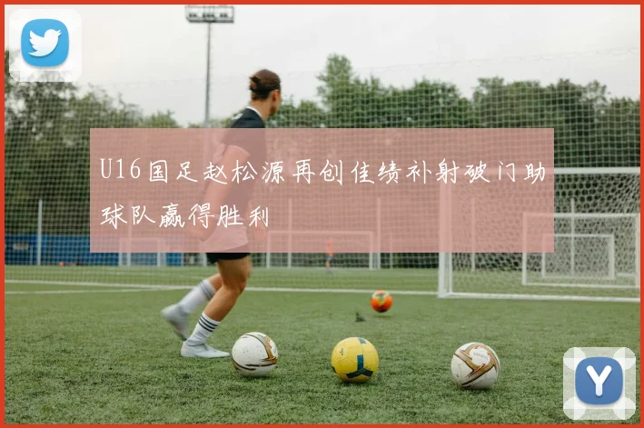 U16国足赵松源再创佳绩补射破门助球队赢得胜利