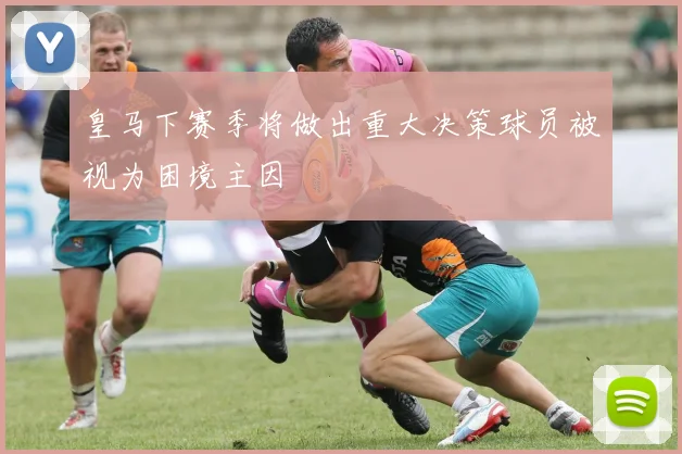 皇马下赛季将做出重大决策球员被视为困境主因