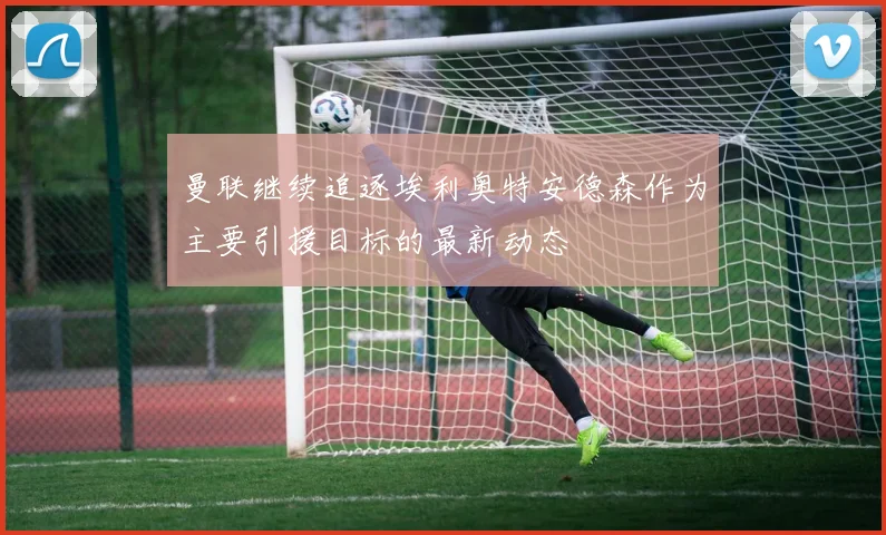 曼联继续追逐埃利奥特安德森作为主要引援目标的最新动态