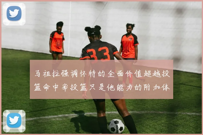 马祖拉强调怀特的全面价值超越投篮命中率投篮只是他能力的附加体现