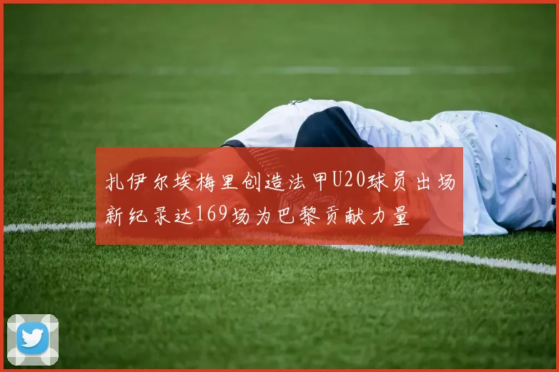 扎伊尔埃梅里创造法甲U20球员出场新纪录达169场为巴黎贡献力量